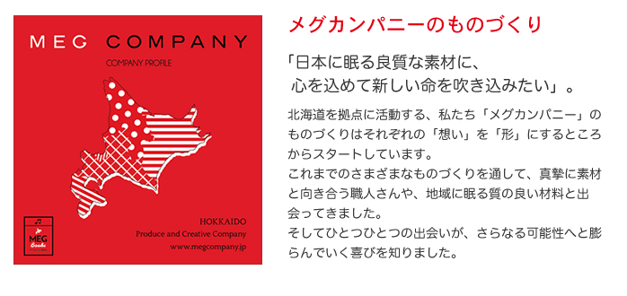 メグカンパニーのものづくり  「日本に眠る良質な素材に、心を込めて新しい命を吹き込みたい」。 北海道を拠点に活動する、私たち「メグカンパニー」のものづくりは それぞれの「想い」を「形」にするところからスタートしています。 これまでのさまざまなものづくりを通して、 真摯に素材と向き合う職人さんや、地域に眠る質の良い材料と出会ってきました。 そしてひとつひとつの出会いが、さらなる可能性へと膨らんでいく喜びを知りました。