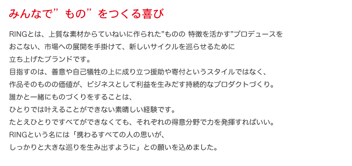 みんなで"もの"をつくる喜び  RINGとは、上質な素材からていねいに作られた“ ものの 特徴を活かす”プロデュースをおこない、市場への展開を手掛けて、新しいサイクルを巡らせるために立ち上げたブランドです。目指すのは、善意や自己犠牲の上に成り立つ援助や寄付というスタイルではなく、作品そのものの価値が、ビジネスとして利益を生みだす持続的なプロダクトづくり。誰かと一緒にものづくりをすることは、ひとりでは叶えることができない素晴しい経験です。たとえひとりですべてができなくても、それぞれの得意分野で力を発揮すればいい。RINGという名には「携わるすべての人の思いが、しっかりと大きな巡りを生み出すように」との願いを込めました。