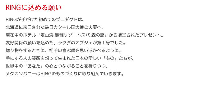 RINGに込める願い  RINGが手がけた初めてのプロダクトは、北海道に来日された駐日カタール国大使ご夫妻へ、滞在中のホテル「定山渓 鶴雅リゾートスパ 森の謌」から贈呈されたプレゼント。友好関係の願いを込めた、ラクダのオブジェが第１号でした。贈り物をするときに、相手の喜ぶ顔を思い浮かべるように。手にする人の笑顔を想って生まれた日本の愛しい「もの」たちが、世界中の「あなた」の心とつながることを祈りつつ、メグカンパニーはRINGのものづくりに取り組んでいきます。